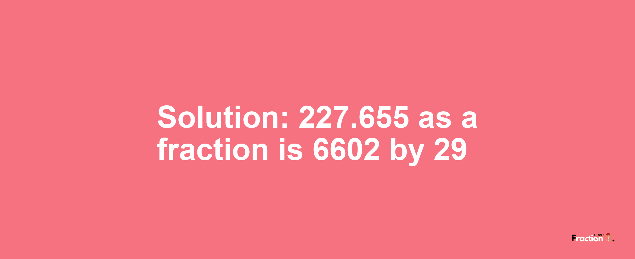 Solution:227.655 as a fraction is 6602/29